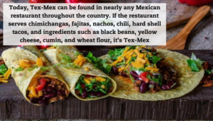 A few black bean burritos lined up covered with cheese and peppers. A quote reads: "Today, Tex-Mex can be found in nearly any Mexican restaurant throughout the country. If the restaurant serves chimichangas, fajitas, nachos, chili, hard shell tacos, and ingredients such as black beans, yellow cheese, cumin, and wheat flour, it’s Tex-Mex."